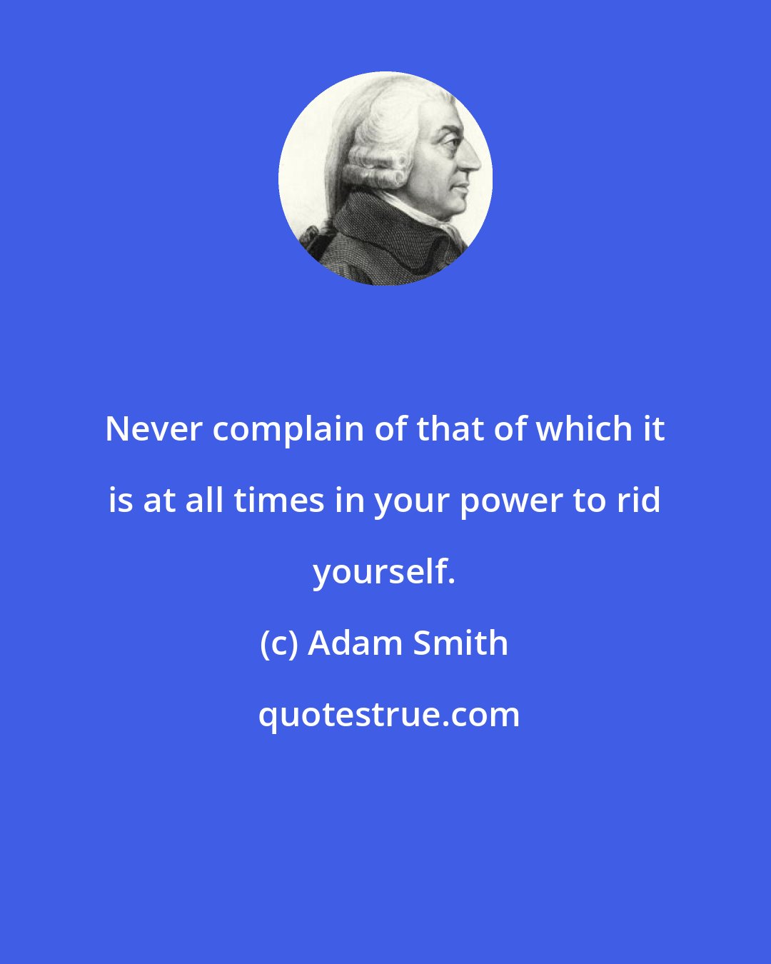Adam Smith: Never complain of that of which it is at all times in your power to rid yourself.