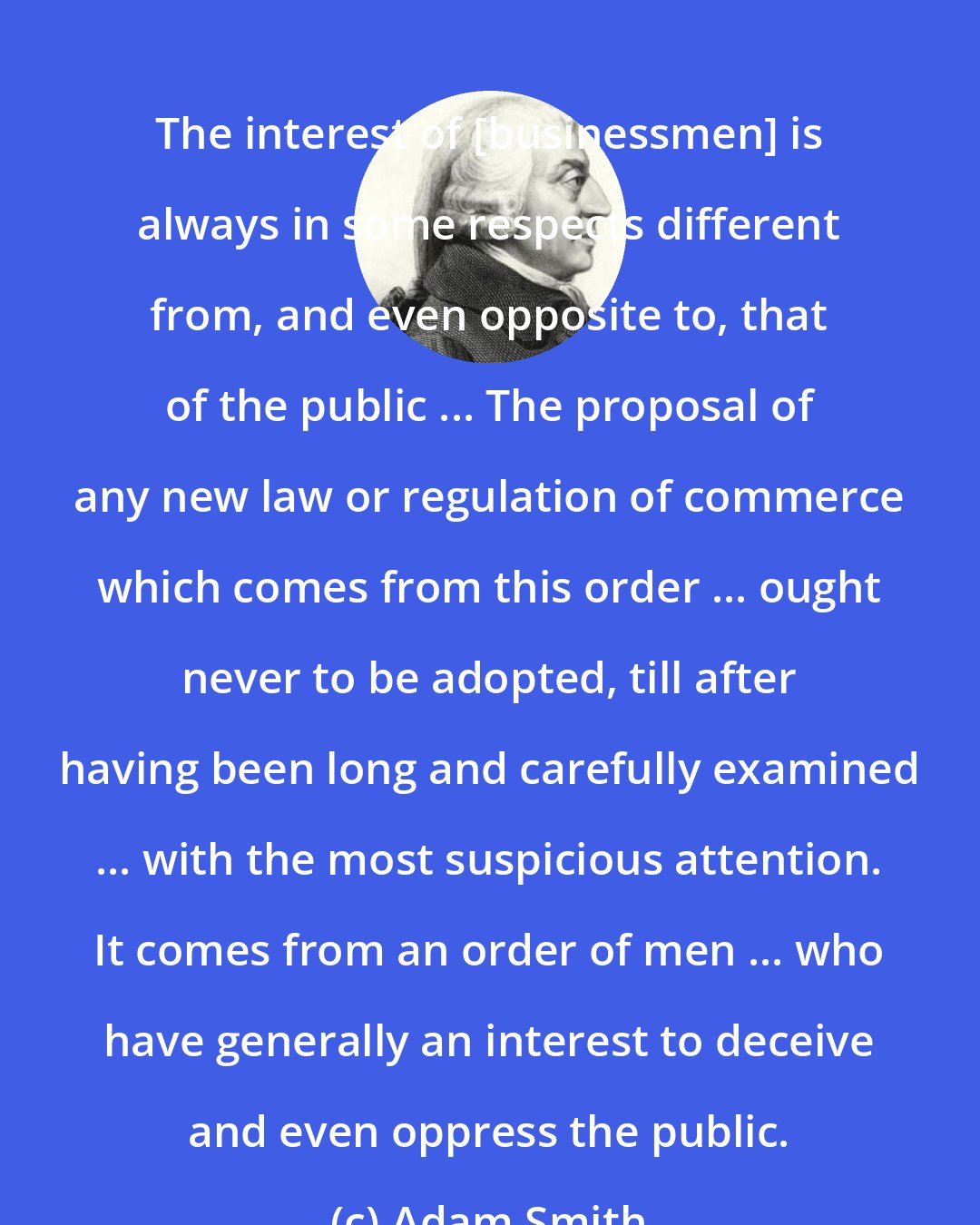 Adam Smith: The interest of [businessmen] is always in some respects different from, and even opposite to, that of the public ... The proposal of any new law or regulation of commerce which comes from this order ... ought never to be adopted, till after having been long and carefully examined ... with the most suspicious attention. It comes from an order of men ... who have generally an interest to deceive and even oppress the public.