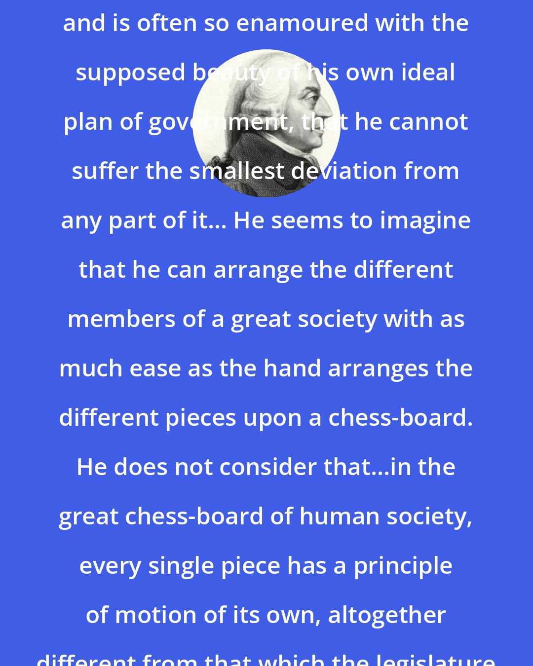 Adam Smith: The man of system, on the contrary, is apt to be very wise in his own conceit; and is often so enamoured with the supposed beauty of his own ideal plan of government, that he cannot suffer the smallest deviation from any part of it... He seems to imagine that he can arrange the different members of a great society with as much ease as the hand arranges the different pieces upon a chess-board. He does not consider that...in the great chess-board of human society, every single piece has a principle of motion of its own, altogether different from that which the legislature might choose to impress upon it.