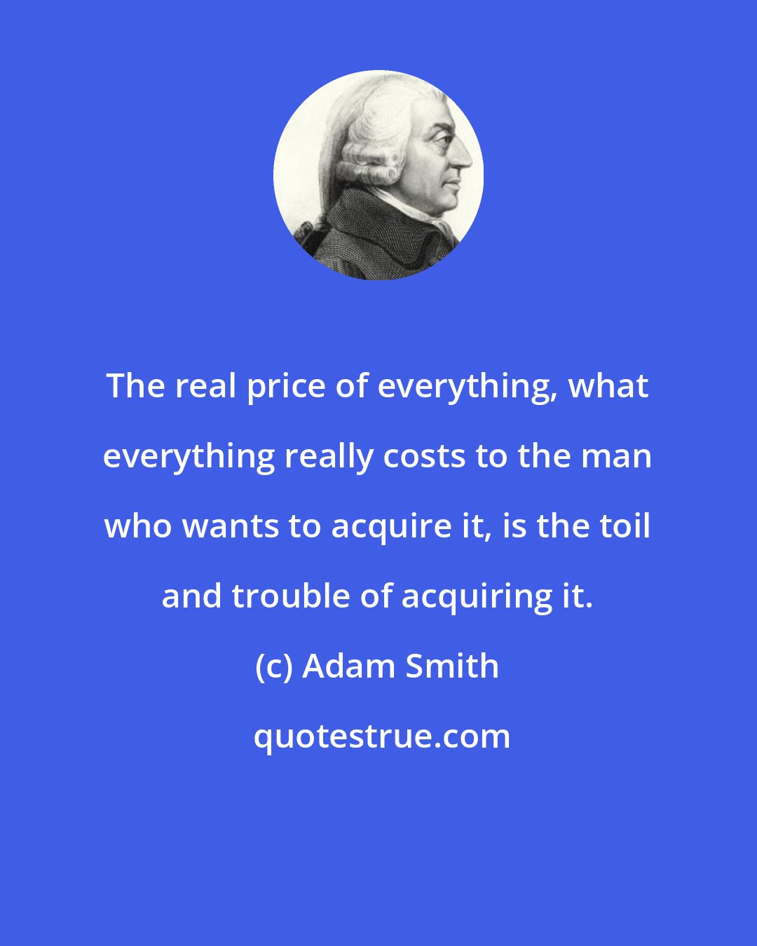 Adam Smith: The real price of everything, what everything really costs to the man who wants to acquire it, is the toil and trouble of acquiring it.