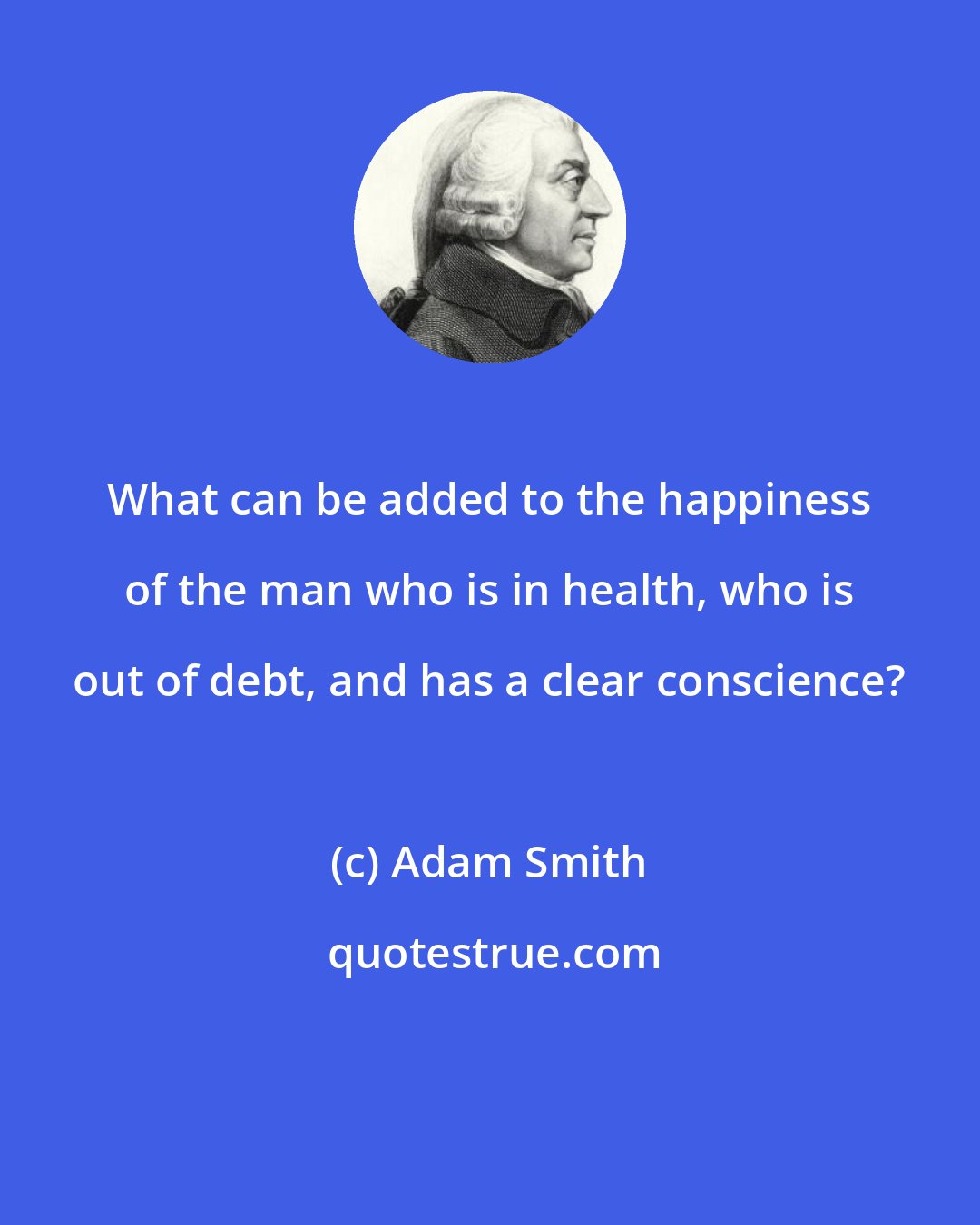 Adam Smith: What can be added to the happiness of the man who is in health, who is out of debt, and has a clear conscience?