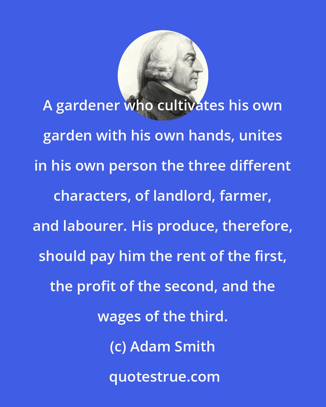 Adam Smith: A gardener who cultivates his own garden with his own hands, unites in his own person the three different characters, of landlord, farmer, and labourer. His produce, therefore, should pay him the rent of the first, the profit of the second, and the wages of the third.