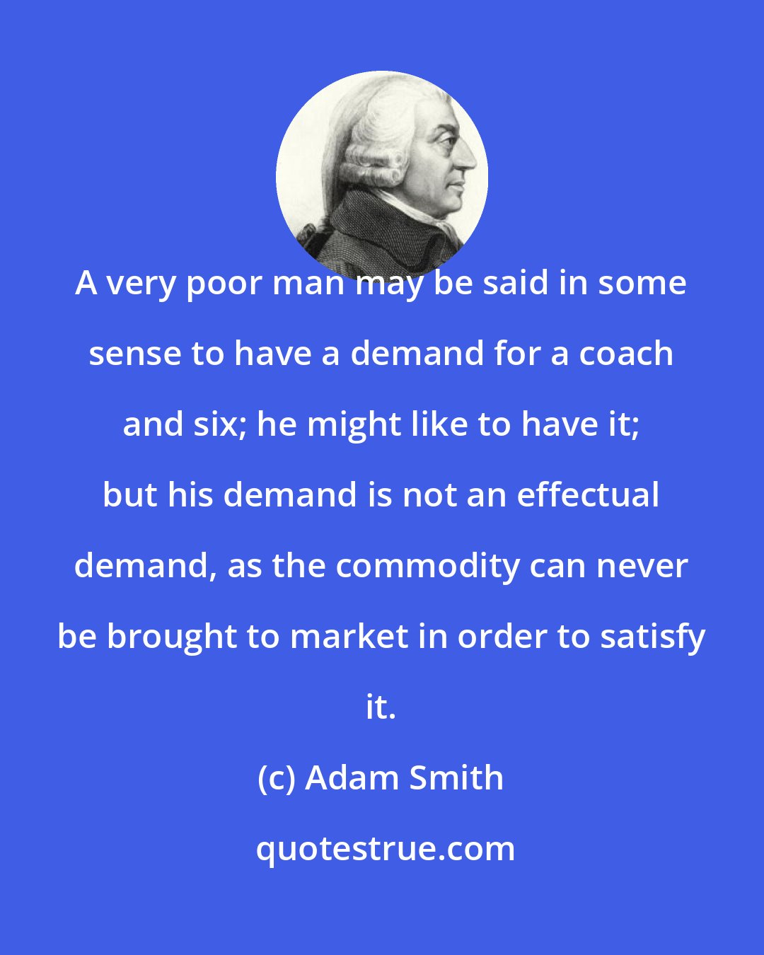 Adam Smith: A very poor man may be said in some sense to have a demand for a coach and six; he might like to have it; but his demand is not an effectual demand, as the commodity can never be brought to market in order to satisfy it.