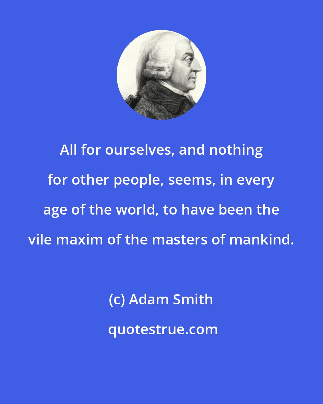 Adam Smith: All for ourselves, and nothing for other people, seems, in every age of the world, to have been the vile maxim of the masters of mankind.