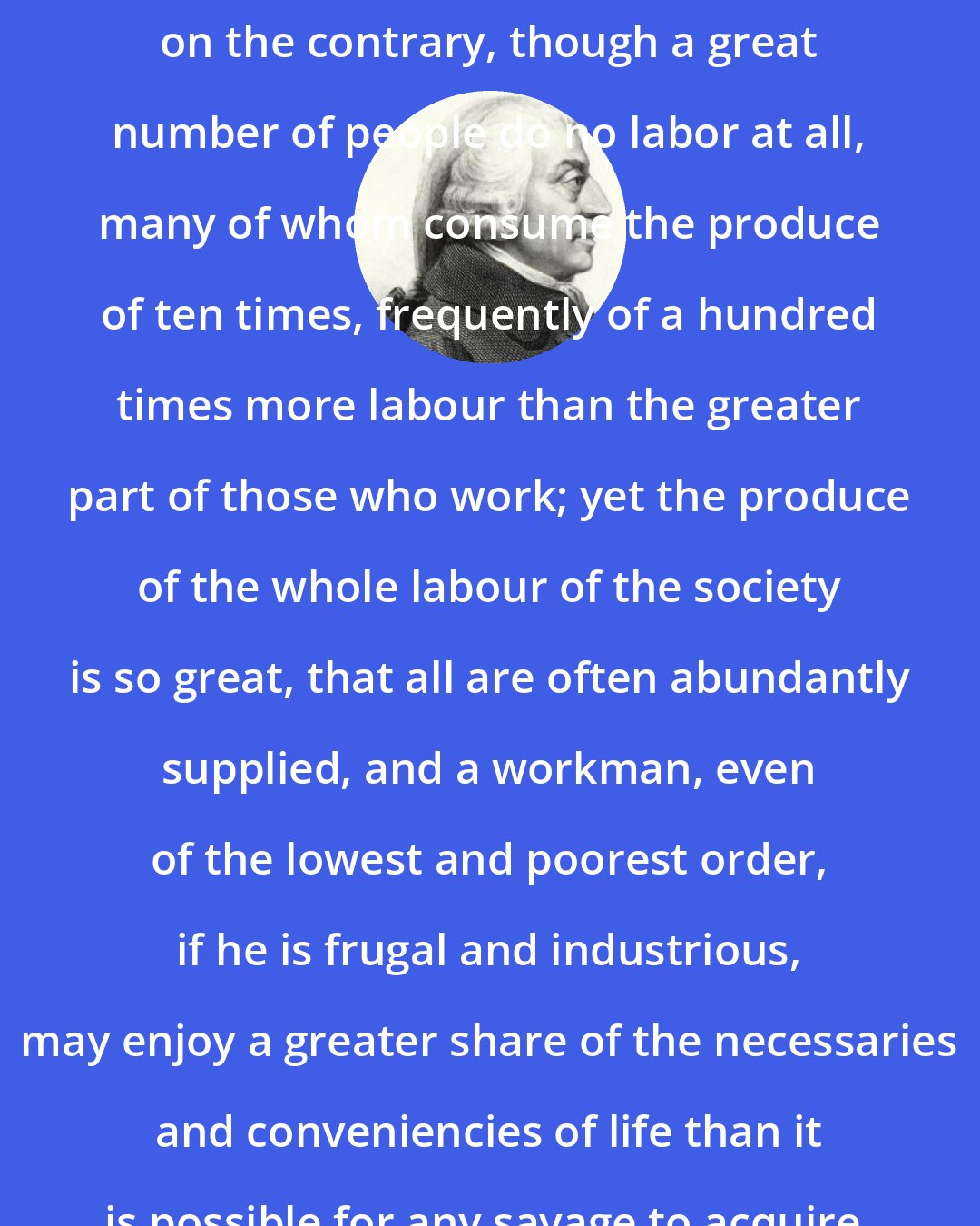 Adam Smith: Among civilized and thriving nations, on the contrary, though a great number of people do no labor at all, many of whom consume the produce of ten times, frequently of a hundred times more labour than the greater part of those who work; yet the produce of the whole labour of the society is so great, that all are often abundantly supplied, and a workman, even of the lowest and poorest order, if he is frugal and industrious, may enjoy a greater share of the necessaries and conveniencies of life than it is possible for any savage to acquire.