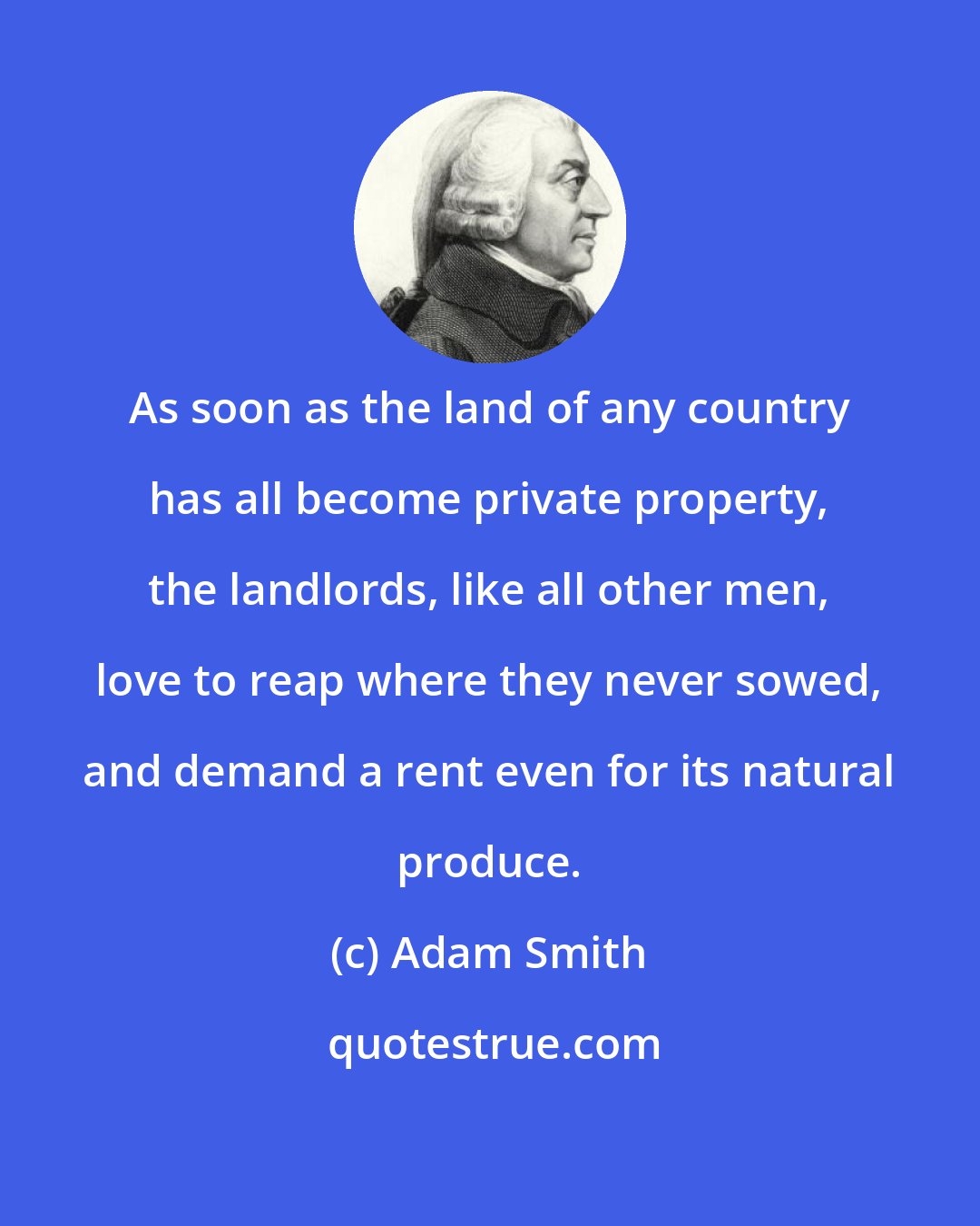 Adam Smith: As soon as the land of any country has all become private property, the landlords, like all other men, love to reap where they never sowed, and demand a rent even for its natural produce.