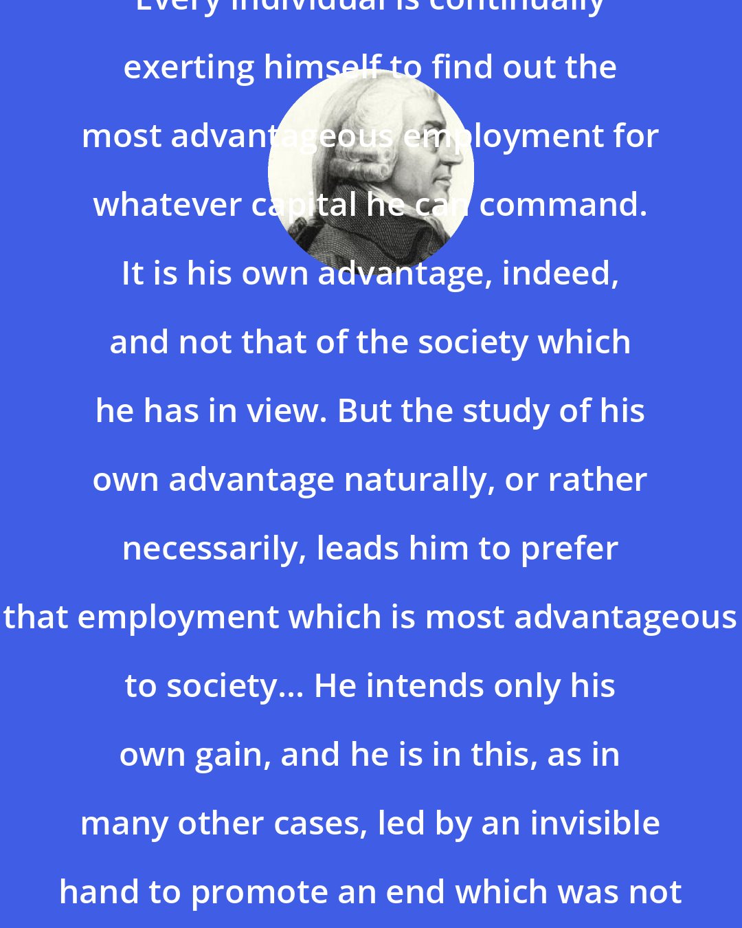 Adam Smith: Every individual is continually exerting himself to find out the most advantageous employment for whatever capital he can command. It is his own advantage, indeed, and not that of the society which he has in view. But the study of his own advantage naturally, or rather necessarily, leads him to prefer that employment which is most advantageous to society... He intends only his own gain, and he is in this, as in many other cases, led by an invisible hand to promote an end which was not part of his intention