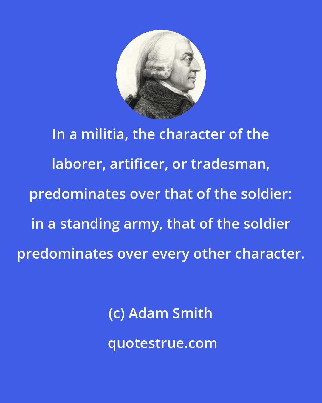 Adam Smith: In a militia, the character of the laborer, artificer, or tradesman, predominates over that of the soldier: in a standing army, that of the soldier predominates over every other character.