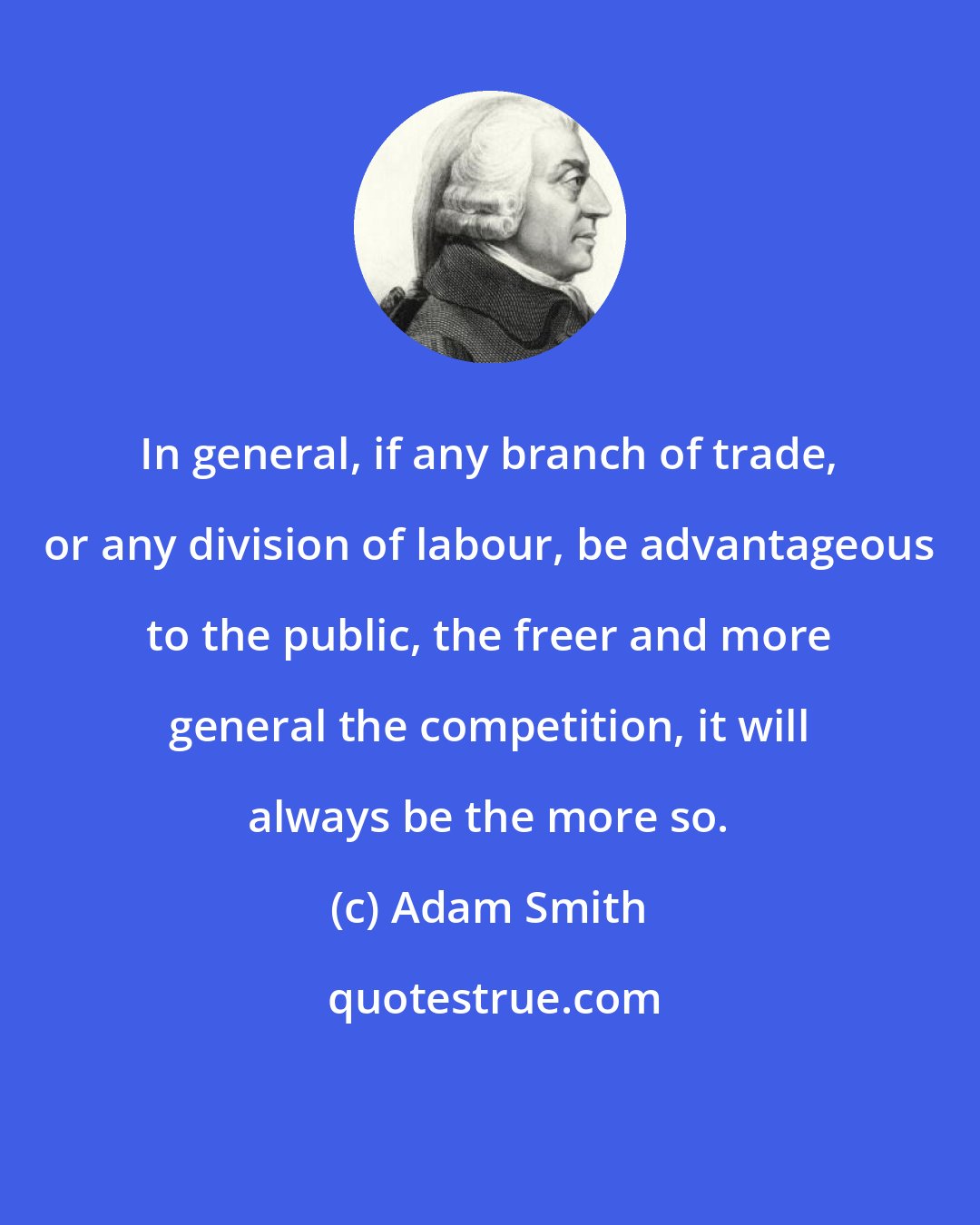 Adam Smith: In general, if any branch of trade, or any division of labour, be advantageous to the public, the freer and more general the competition, it will always be the more so.