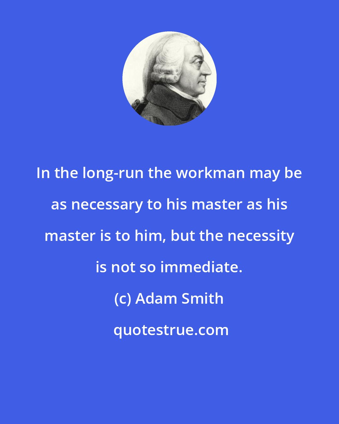 Adam Smith: In the long-run the workman may be as necessary to his master as his master is to him, but the necessity is not so immediate.