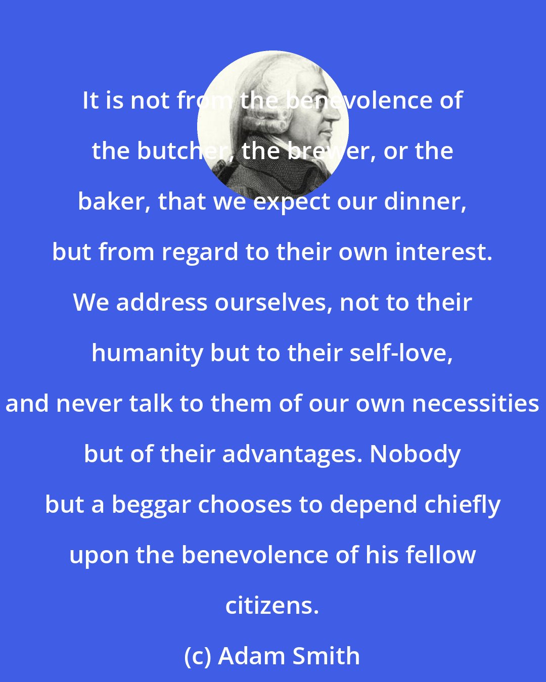 Adam Smith: It is not from the benevolence of the butcher, the brewer, or the baker, that we expect our dinner, but from regard to their own interest. We address ourselves, not to their humanity but to their self-love, and never talk to them of our own necessities but of their advantages. Nobody but a beggar chooses to depend chiefly upon the benevolence of his fellow citizens.