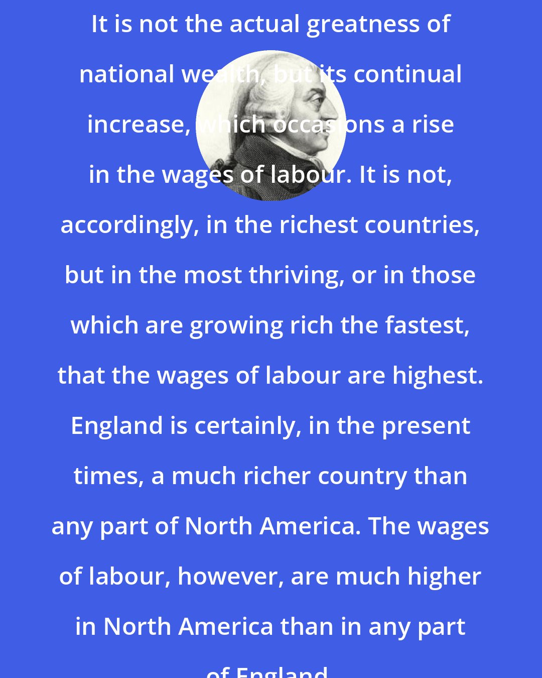 Adam Smith: It is not the actual greatness of national wealth, but its continual increase, which occasions a rise in the wages of labour. It is not, accordingly, in the richest countries, but in the most thriving, or in those which are growing rich the fastest, that the wages of labour are highest. England is certainly, in the present times, a much richer country than any part of North America. The wages of labour, however, are much higher in North America than in any part of England.