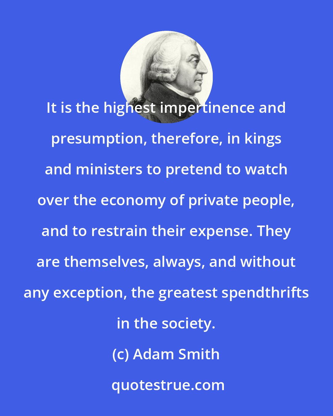 Adam Smith: It is the highest impertinence and presumption, therefore, in kings and ministers to pretend to watch over the economy of private people, and to restrain their expense. They are themselves, always, and without any exception, the greatest spendthrifts in the society.