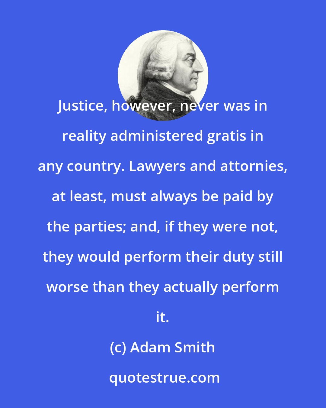 Adam Smith: Justice, however, never was in reality administered gratis in any country. Lawyers and attornies, at least, must always be paid by the parties; and, if they were not, they would perform their duty still worse than they actually perform it.