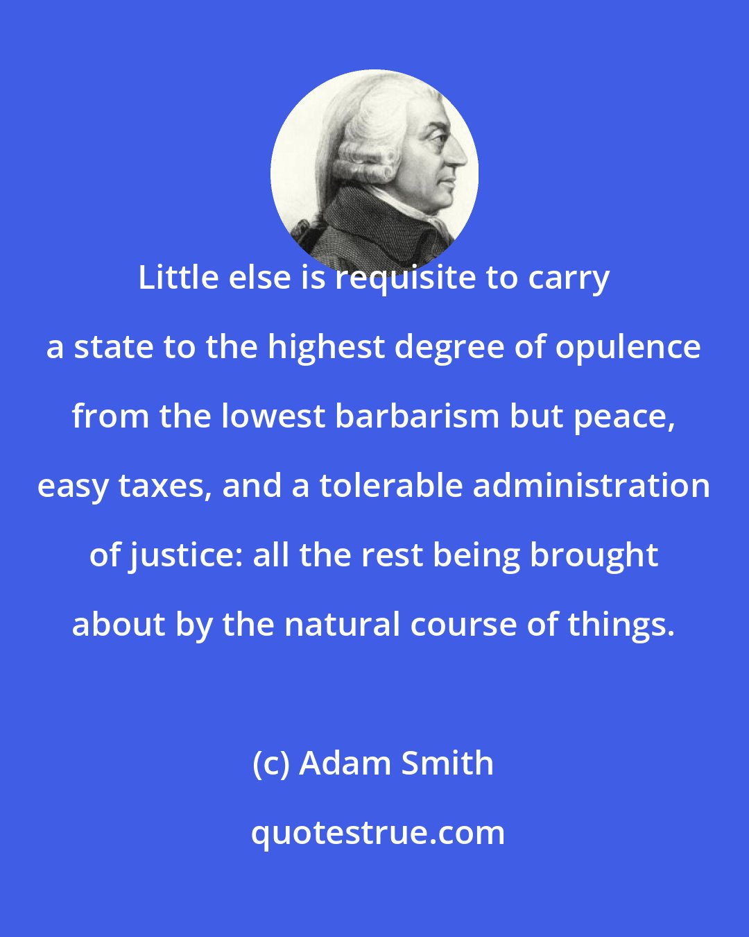 Adam Smith: Little else is requisite to carry a state to the highest degree of opulence from the lowest barbarism but peace, easy taxes, and a tolerable administration of justice: all the rest being brought about by the natural course of things.