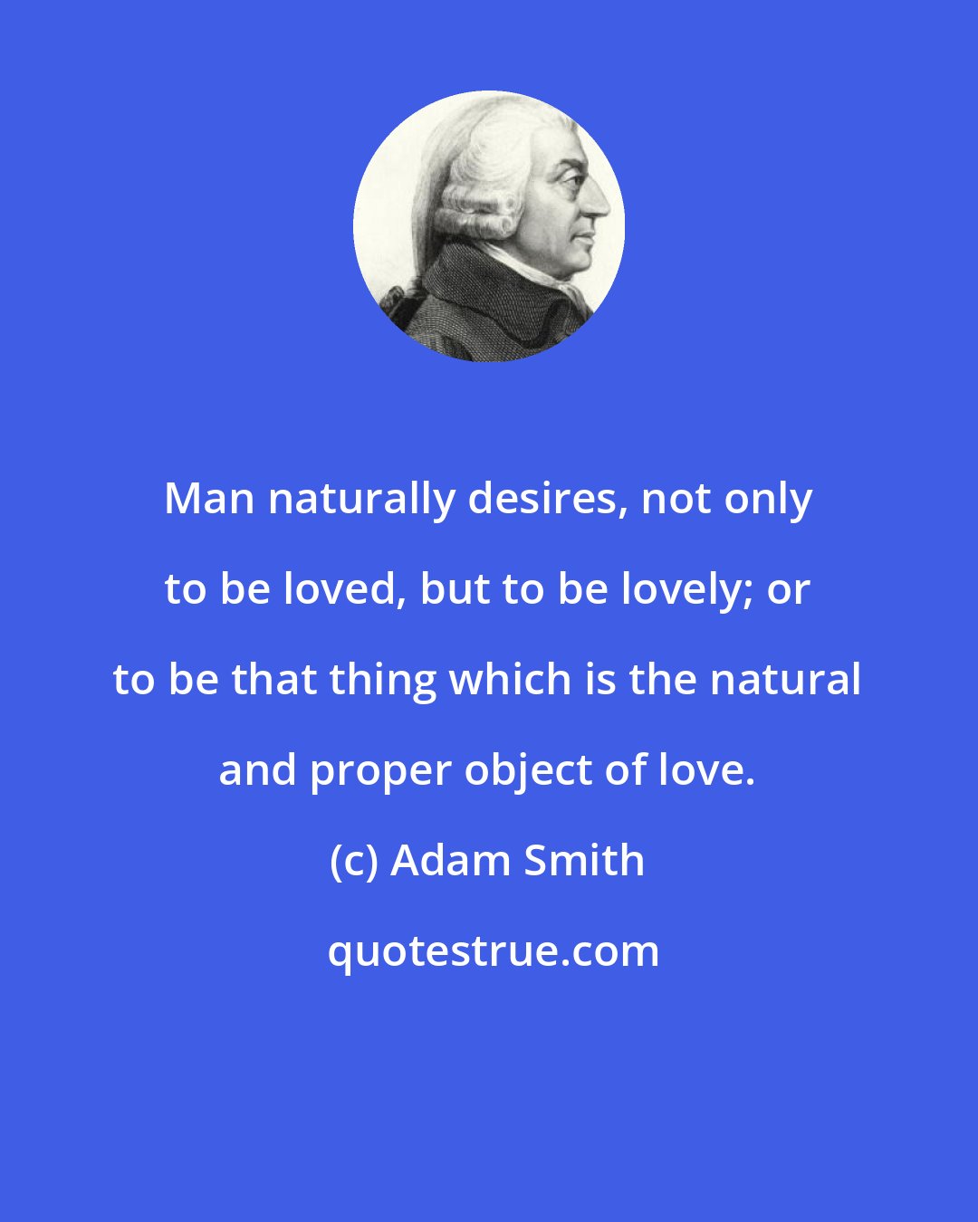 Adam Smith: Man naturally desires, not only to be loved, but to be lovely; or to be that thing which is the natural and proper object of love.