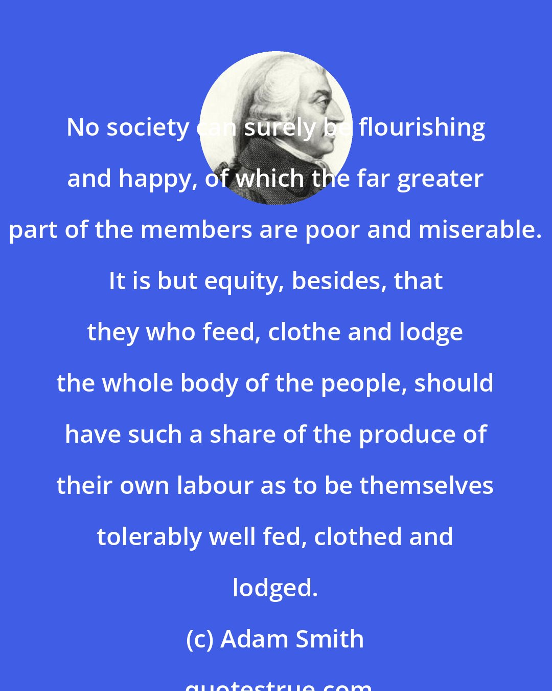 Adam Smith: No society can surely be flourishing and happy, of which the far greater part of the members are poor and miserable. It is but equity, besides, that they who feed, clothe and lodge the whole body of the people, should have such a share of the produce of their own labour as to be themselves tolerably well fed, clothed and lodged.