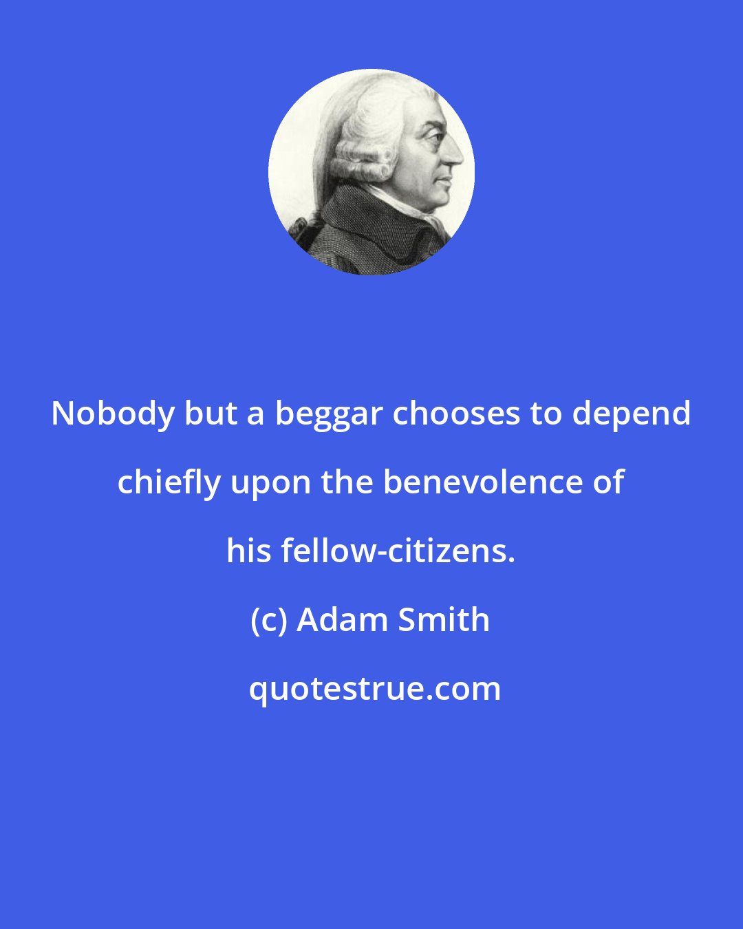 Adam Smith: Nobody but a beggar chooses to depend chiefly upon the benevolence of his fellow-citizens.