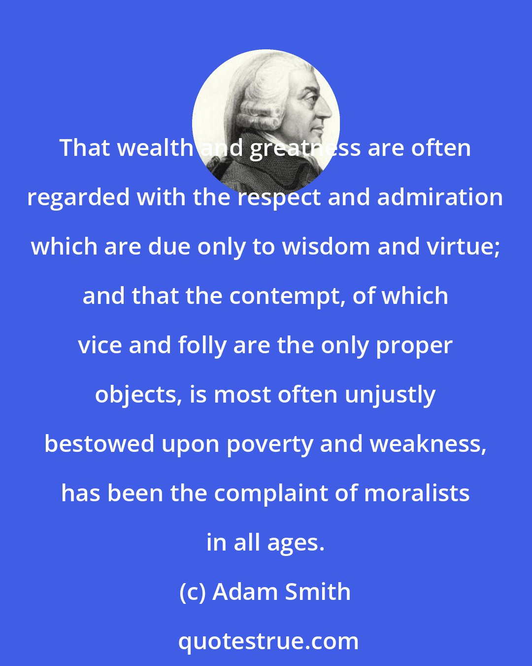 Adam Smith: That wealth and greatness are often regarded with the respect and admiration which are due only to wisdom and virtue; and that the contempt, of which vice and folly are the only proper objects, is most often unjustly bestowed upon poverty and weakness, has been the complaint of moralists in all ages.