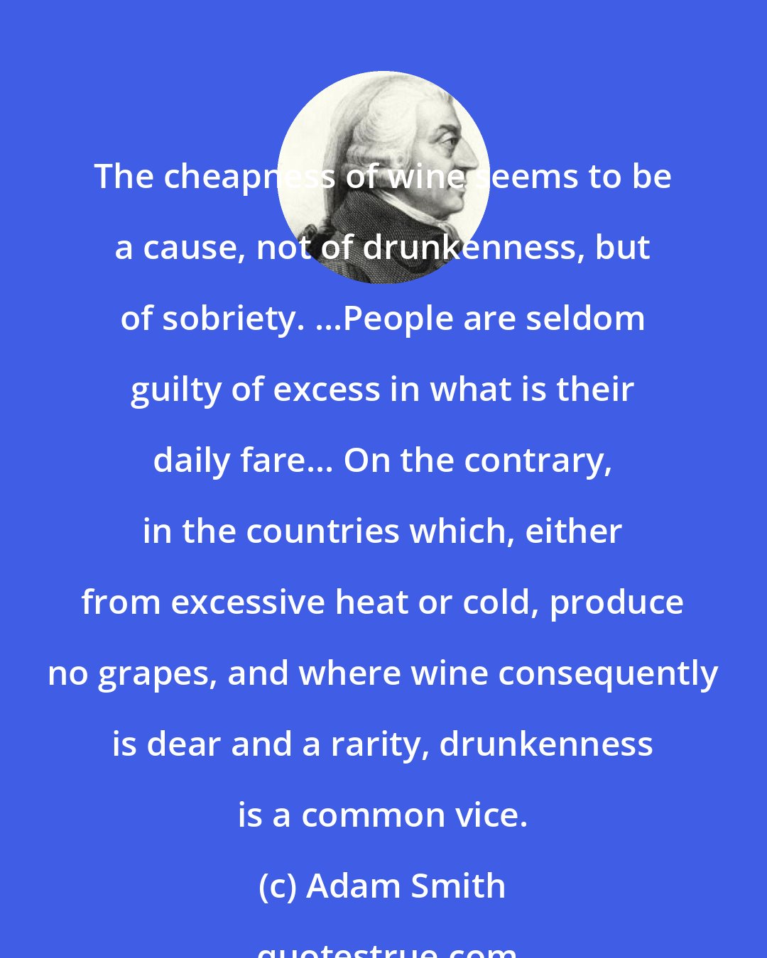 Adam Smith: The cheapness of wine seems to be a cause, not of drunkenness, but of sobriety. ...People are seldom guilty of excess in what is their daily fare... On the contrary, in the countries which, either from excessive heat or cold, produce no grapes, and where wine consequently is dear and a rarity, drunkenness is a common vice.