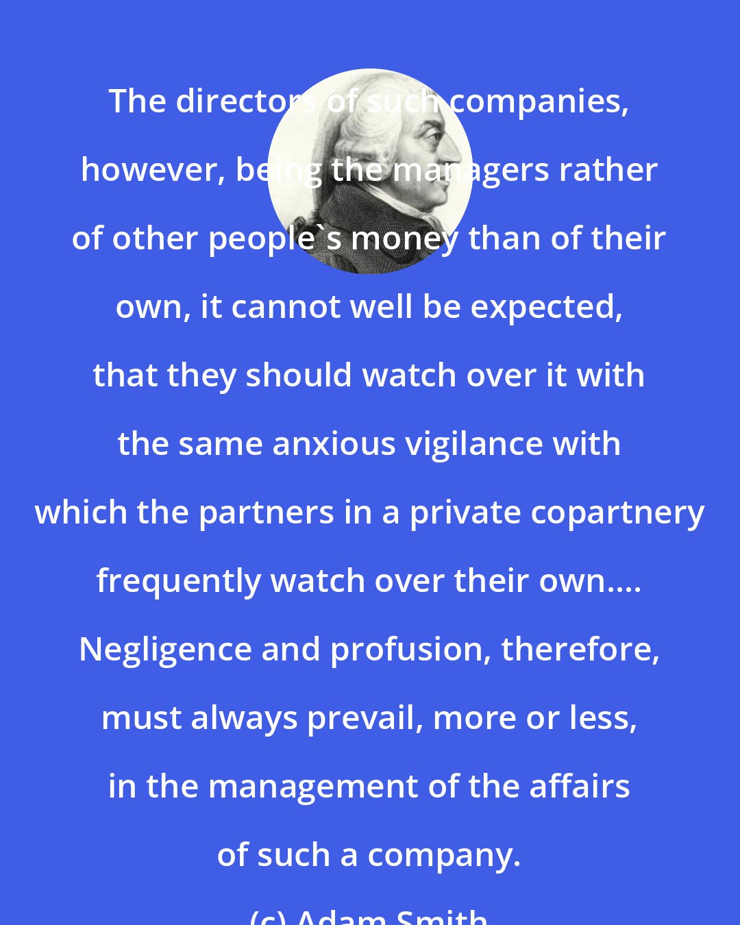 Adam Smith: The directors of such companies, however, being the managers rather of other people's money than of their own, it cannot well be expected, that they should watch over it with the same anxious vigilance with which the partners in a private copartnery frequently watch over their own.... Negligence and profusion, therefore, must always prevail, more or less, in the management of the affairs of such a company.