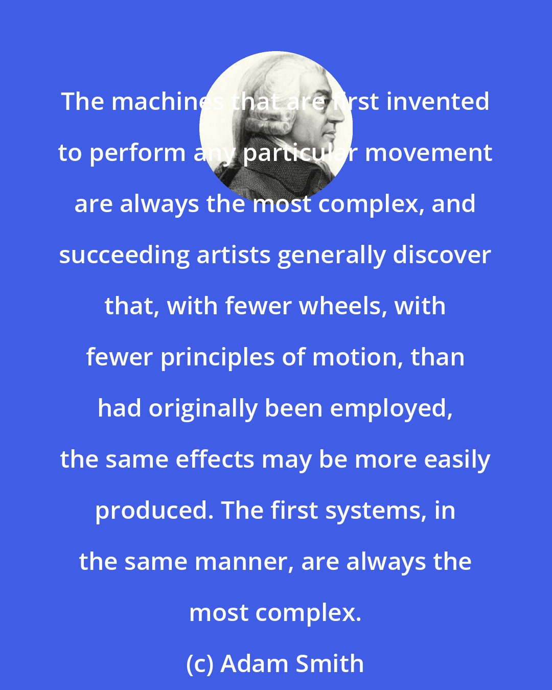 Adam Smith: The machines that are first invented to perform any particular movement are always the most complex, and succeeding artists generally discover that, with fewer wheels, with fewer principles of motion, than had originally been employed, the same effects may be more easily produced. The first systems, in the same manner, are always the most complex.