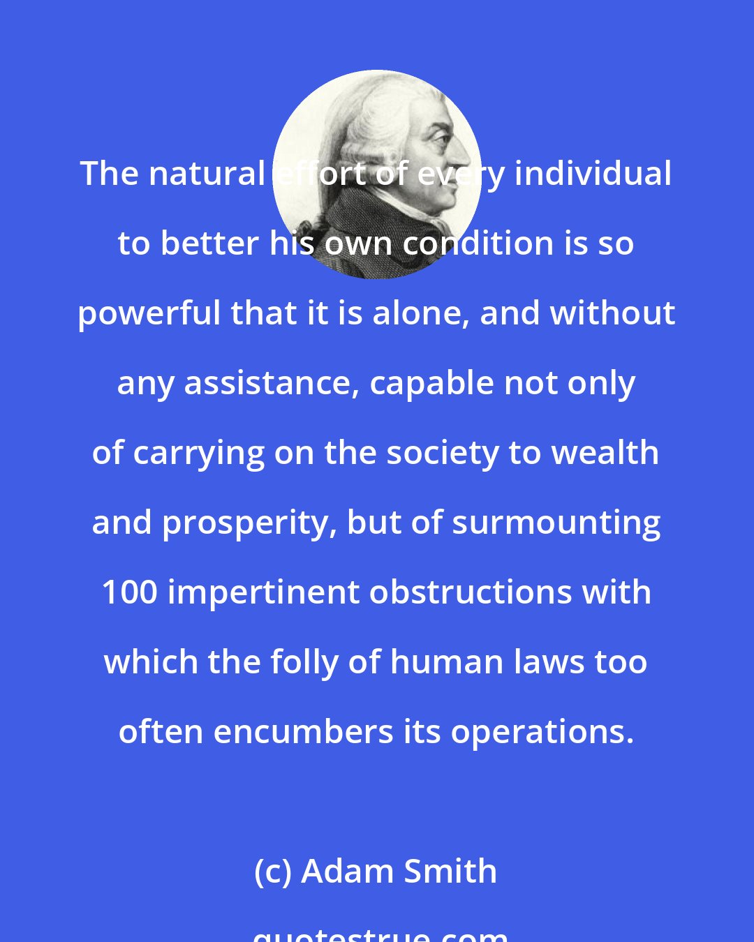 Adam Smith: The natural effort of every individual to better his own condition is so powerful that it is alone, and without any assistance, capable not only of carrying on the society to wealth and prosperity, but of surmounting 100 impertinent obstructions with which the folly of human laws too often encumbers its operations.