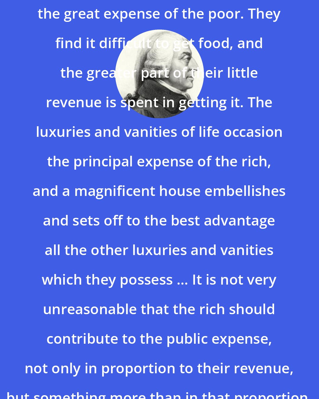 Adam Smith: The necessaries of life occasion the great expense of the poor. They find it difficult to get food, and the greater part of their little revenue is spent in getting it. The luxuries and vanities of life occasion the principal expense of the rich, and a magnificent house embellishes and sets off to the best advantage all the other luxuries and vanities which they possess ... It is not very unreasonable that the rich should contribute to the public expense, not only in proportion to their revenue, but something more than in that proportion.