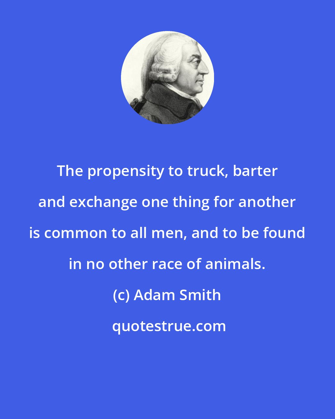 Adam Smith: The propensity to truck, barter and exchange one thing for another is common to all men, and to be found in no other race of animals.