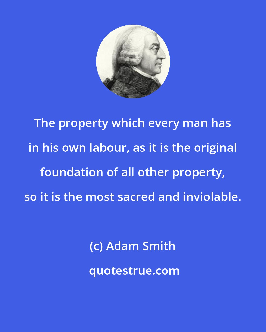 Adam Smith: The property which every man has in his own labour, as it is the original foundation of all other property, so it is the most sacred and inviolable.