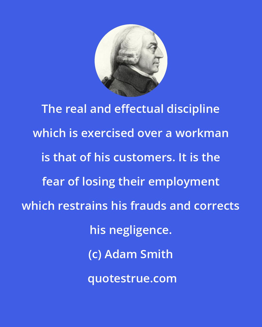 Adam Smith: The real and effectual discipline which is exercised over a workman is that of his customers. It is the fear of losing their employment which restrains his frauds and corrects his negligence.