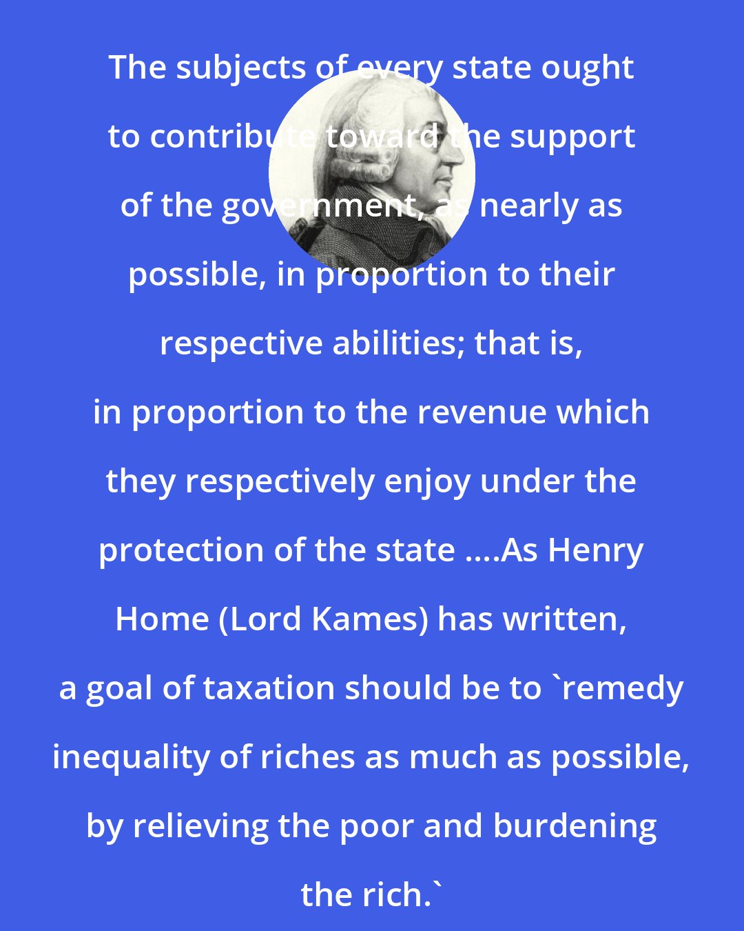 Adam Smith: The subjects of every state ought to contribute toward the support of the government, as nearly as possible, in proportion to their respective abilities; that is, in proportion to the revenue which they respectively enjoy under the protection of the state ....As Henry Home (Lord Kames) has written, a goal of taxation should be to 'remedy inequality of riches as much as possible, by relieving the poor and burdening the rich.'