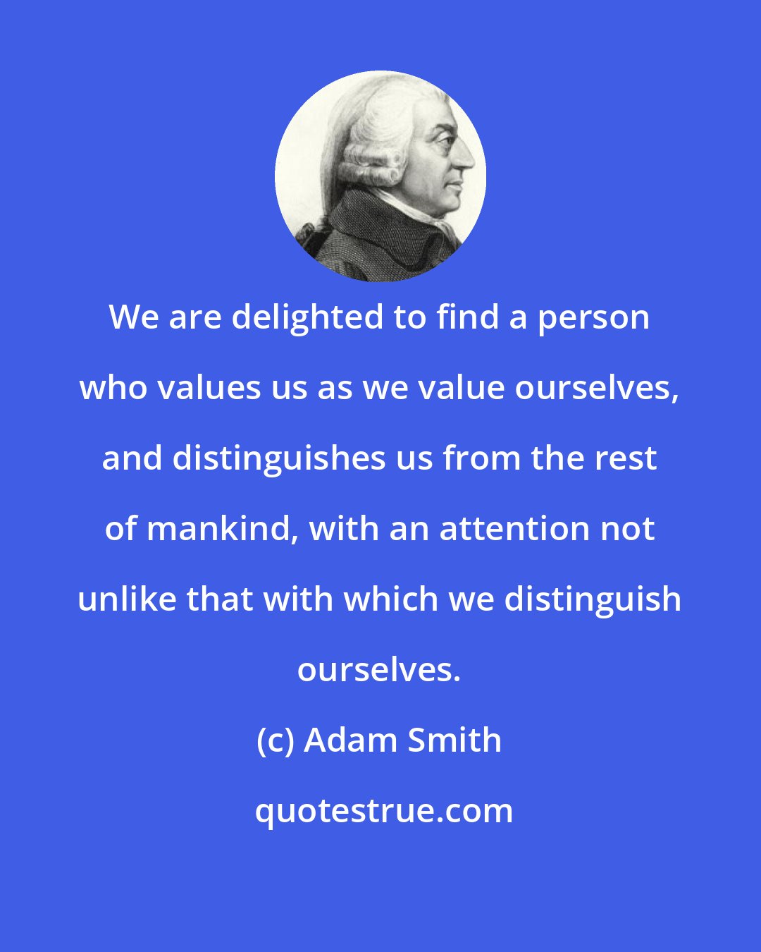 Adam Smith: We are delighted to find a person who values us as we value ourselves, and distinguishes us from the rest of mankind, with an attention not unlike that with which we distinguish ourselves.