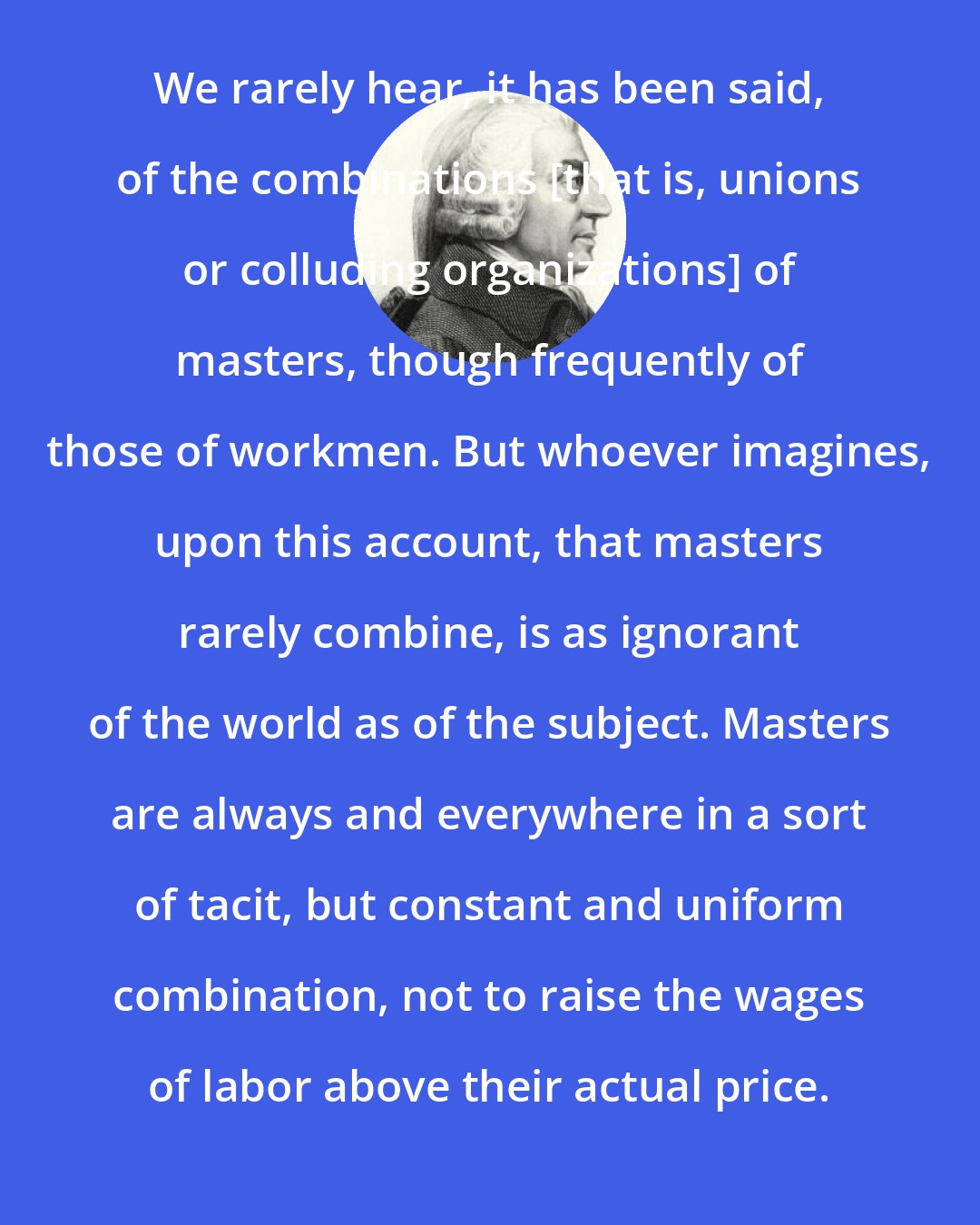 Adam Smith: We rarely hear, it has been said, of the combinations [that is, unions or colluding organizations] of masters, though frequently of those of workmen. But whoever imagines, upon this account, that masters rarely combine, is as ignorant of the world as of the subject. Masters are always and everywhere in a sort of tacit, but constant and uniform combination, not to raise the wages of labor above their actual price.