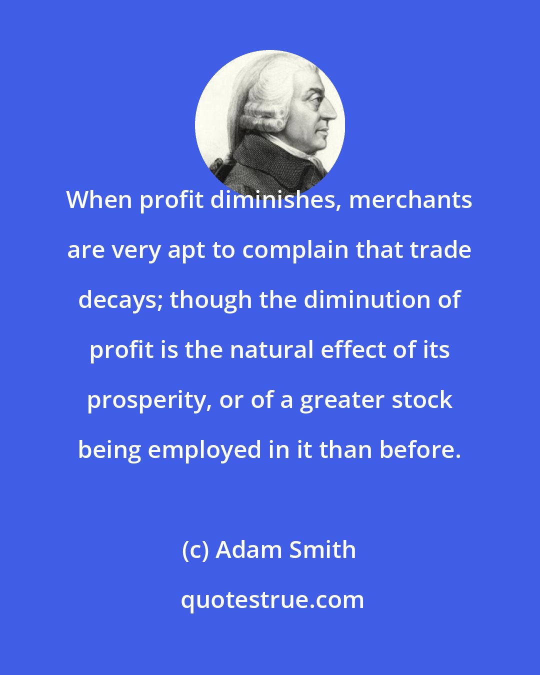 Adam Smith: When profit diminishes, merchants are very apt to complain that trade decays; though the diminution of profit is the natural effect of its prosperity, or of a greater stock being employed in it than before.