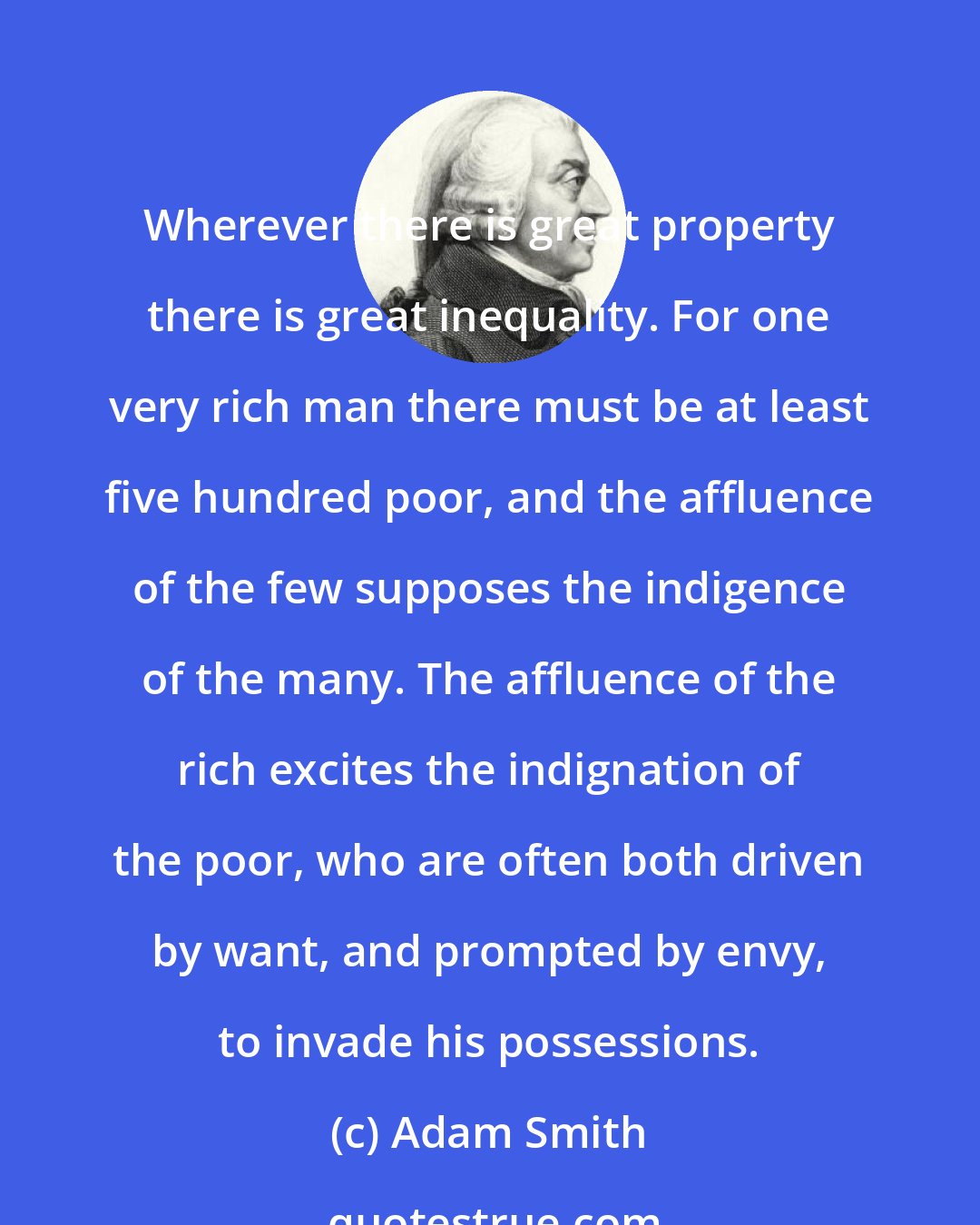 Adam Smith: Wherever there is great property there is great inequality. For one very rich man there must be at least five hundred poor, and the affluence of the few supposes the indigence of the many. The affluence of the rich excites the indignation of the poor, who are often both driven by want, and prompted by envy, to invade his possessions.