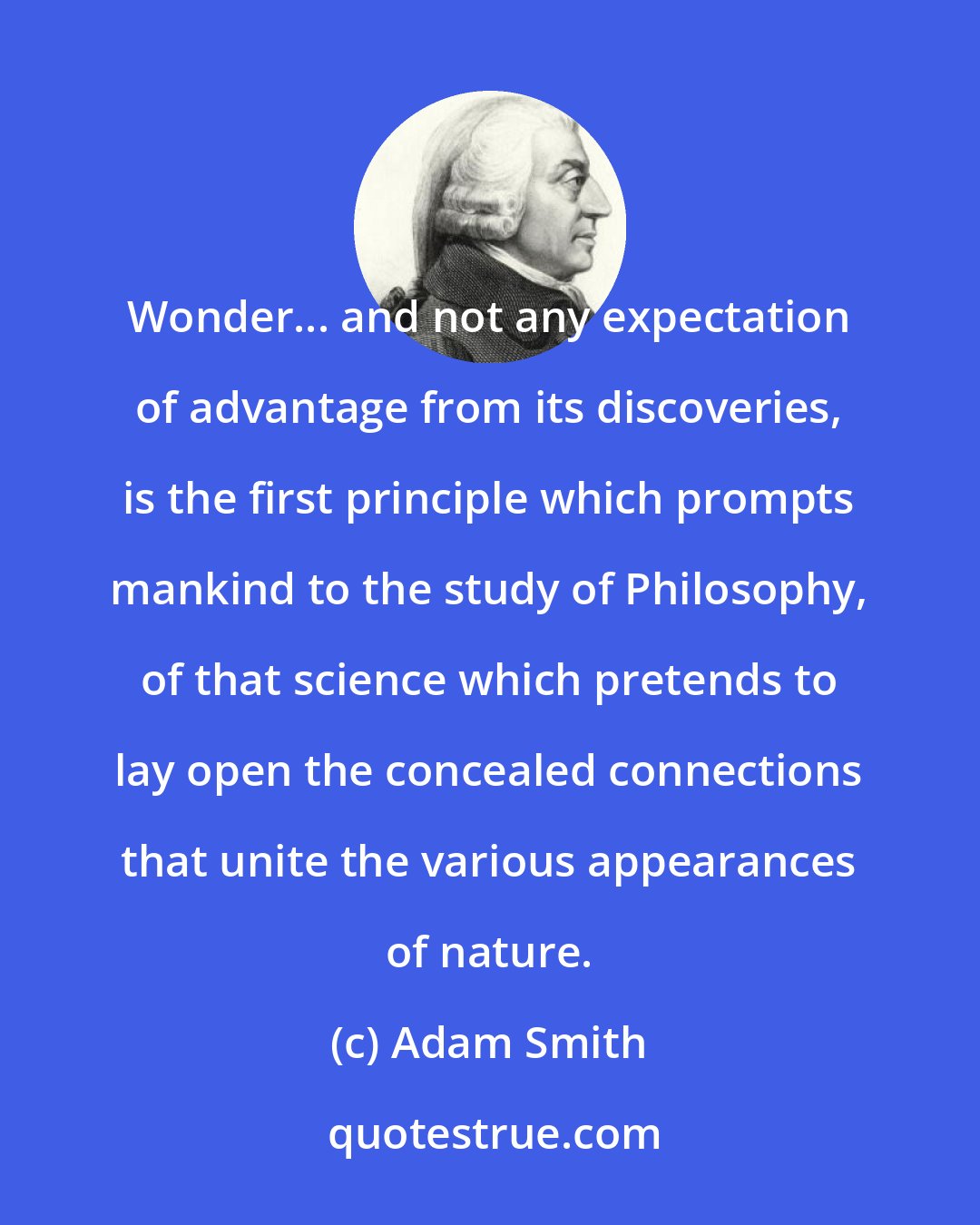 Adam Smith: Wonder... and not any expectation of advantage from its discoveries, is the first principle which prompts mankind to the study of Philosophy, of that science which pretends to lay open the concealed connections that unite the various appearances of nature.