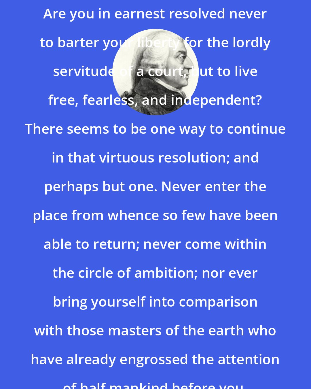 Adam Smith: Are you in earnest resolved never to barter your liberty for the lordly servitude of a court, but to live free, fearless, and independent? There seems to be one way to continue in that virtuous resolution; and perhaps but one. Never enter the place from whence so few have been able to return; never come within the circle of ambition; nor ever bring yourself into comparison with those masters of the earth who have already engrossed the attention of half mankind before you.