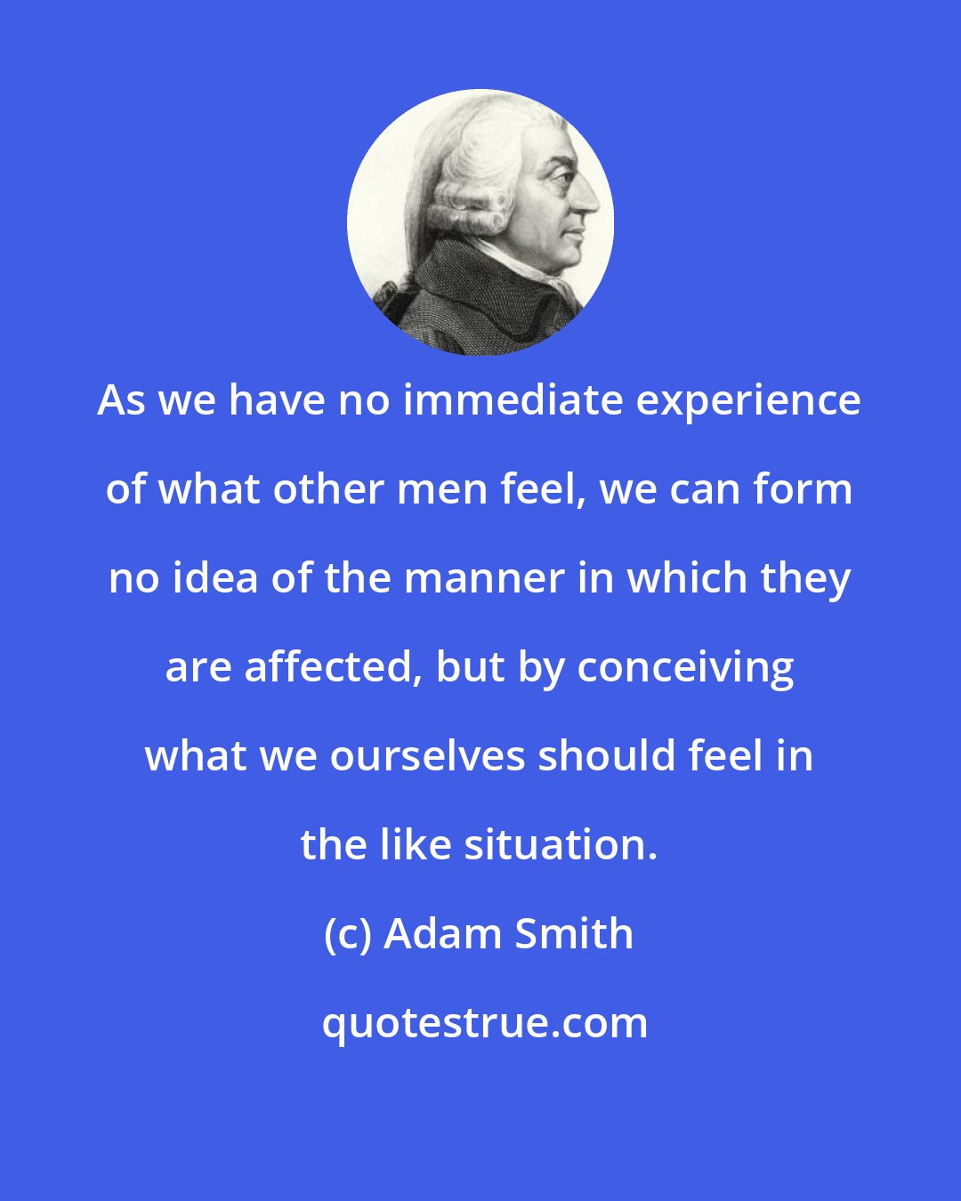 Adam Smith: As we have no immediate experience of what other men feel, we can form no idea of the manner in which they are affected, but by conceiving what we ourselves should feel in the like situation.