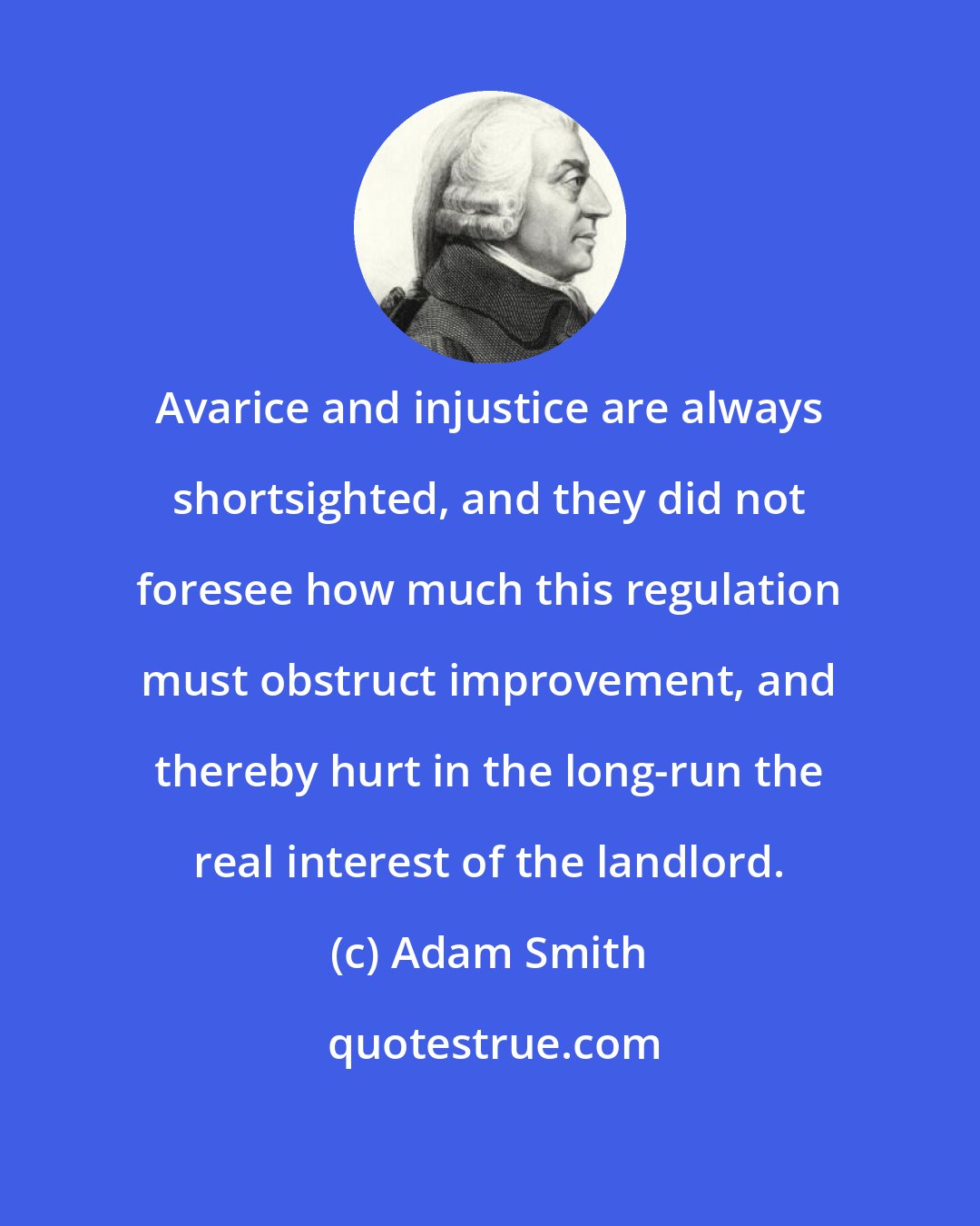 Adam Smith: Avarice and injustice are always shortsighted, and they did not foresee how much this regulation must obstruct improvement, and thereby hurt in the long-run the real interest of the landlord.