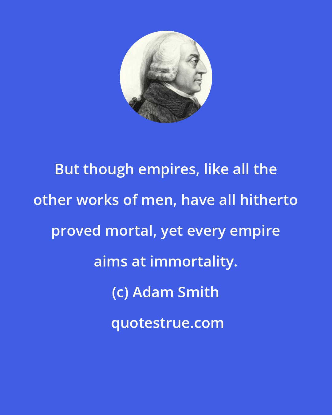 Adam Smith: But though empires, like all the other works of men, have all hitherto proved mortal, yet every empire aims at immortality.