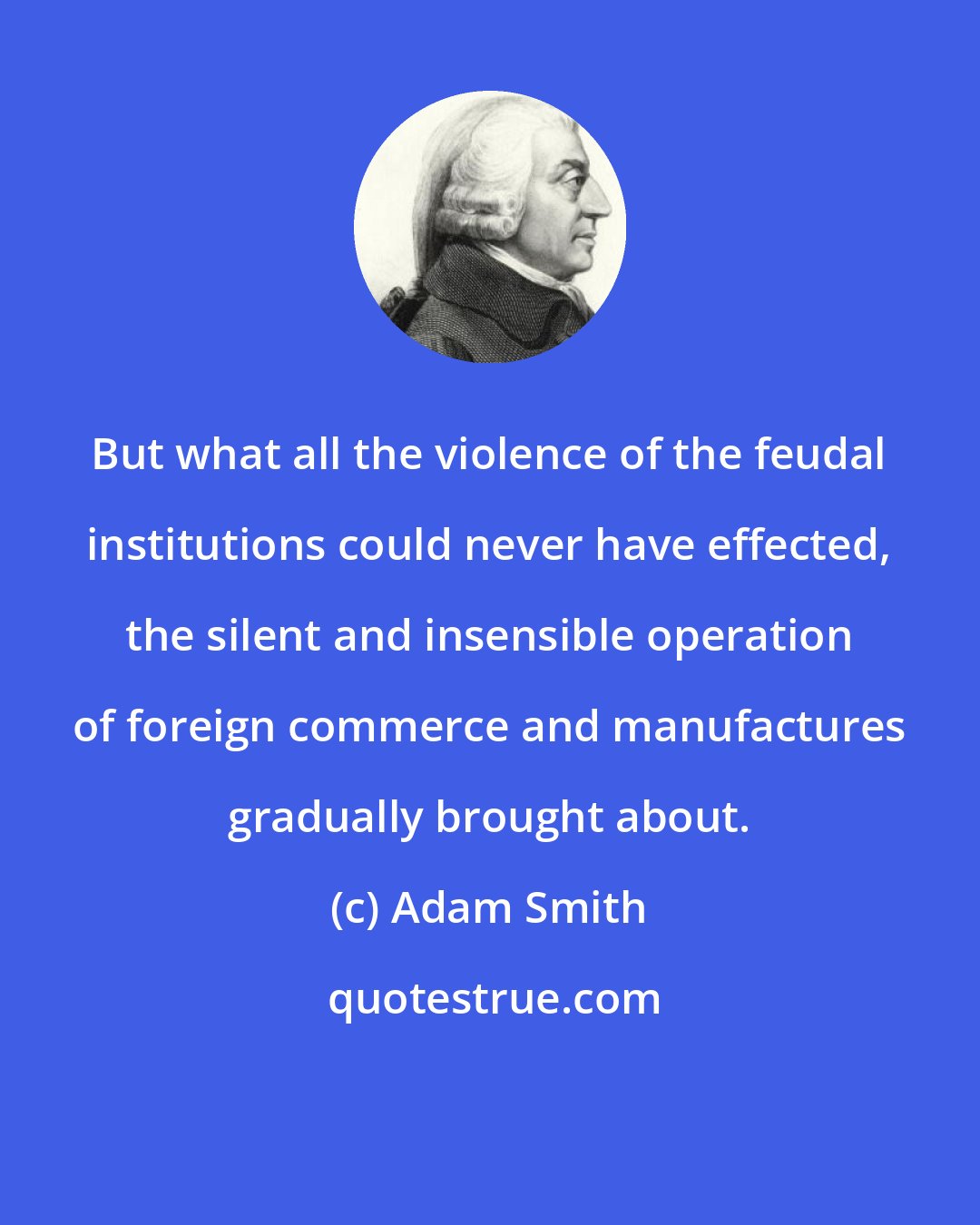 Adam Smith: But what all the violence of the feudal institutions could never have effected, the silent and insensible operation of foreign commerce and manufactures gradually brought about.