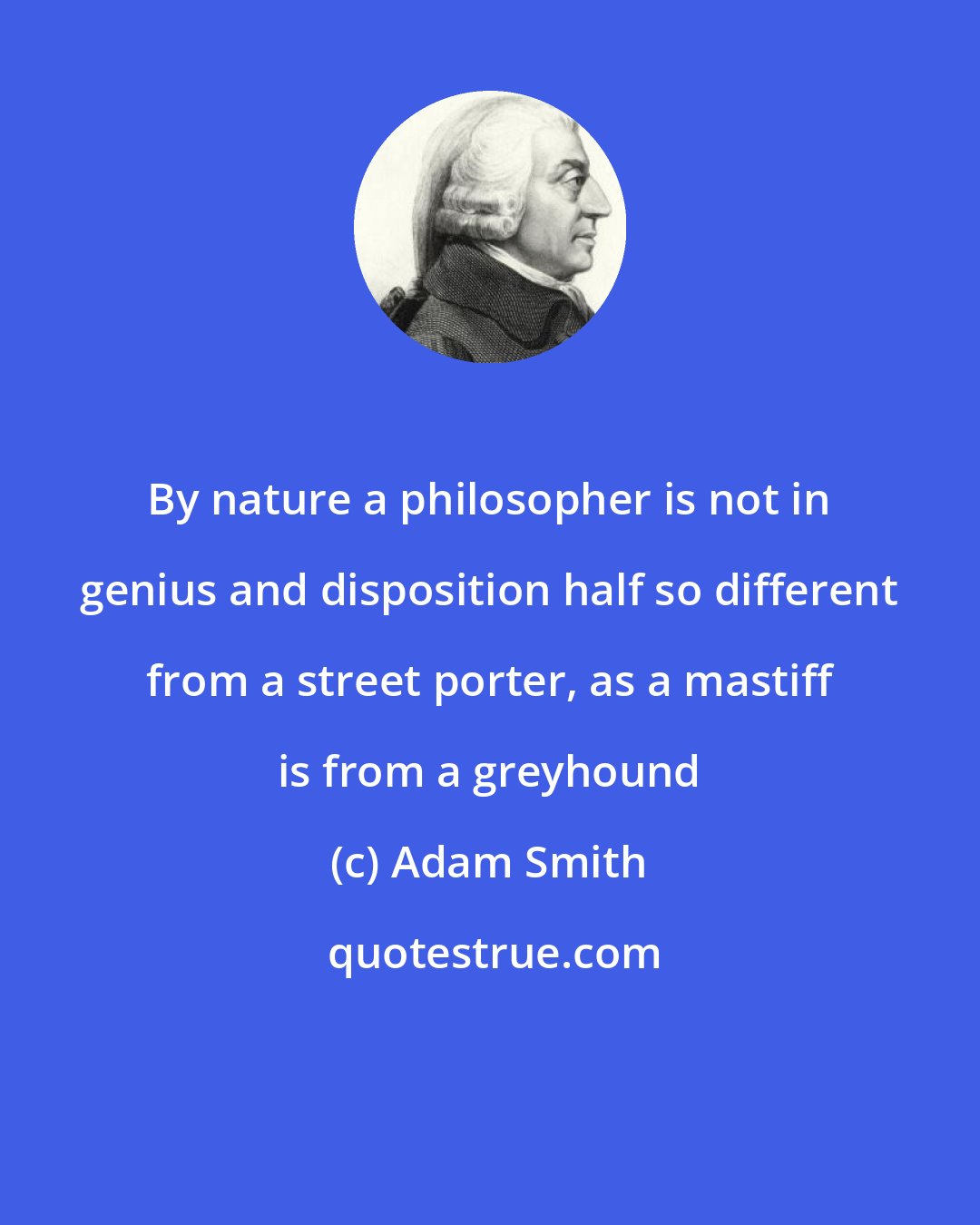 Adam Smith: By nature a philosopher is not in genius and disposition half so different from a street porter, as a mastiff is from a greyhound