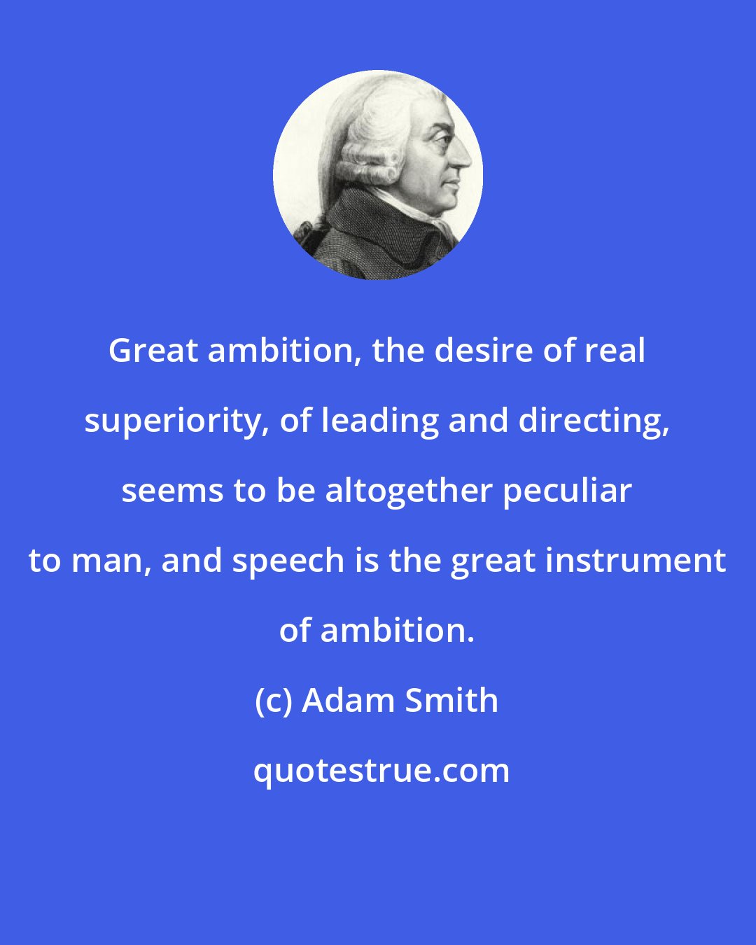 Adam Smith: Great ambition, the desire of real superiority, of leading and directing, seems to be altogether peculiar to man, and speech is the great instrument of ambition.