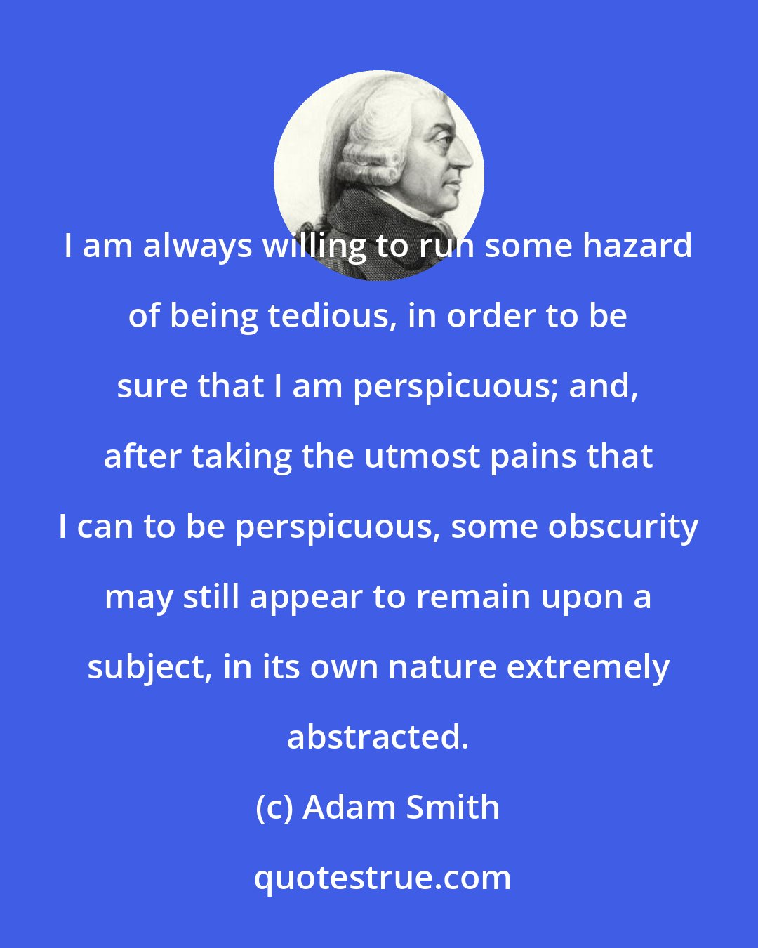 Adam Smith: I am always willing to run some hazard of being tedious, in order to be sure that I am perspicuous; and, after taking the utmost pains that I can to be perspicuous, some obscurity may still appear to remain upon a subject, in its own nature extremely abstracted.