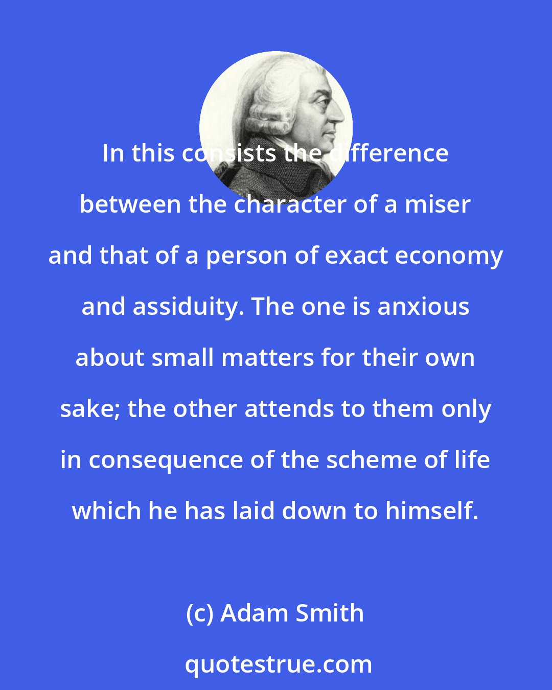 Adam Smith: In this consists the difference between the character of a miser and that of a person of exact economy and assiduity. The one is anxious about small matters for their own sake; the other attends to them only in consequence of the scheme of life which he has laid down to himself.