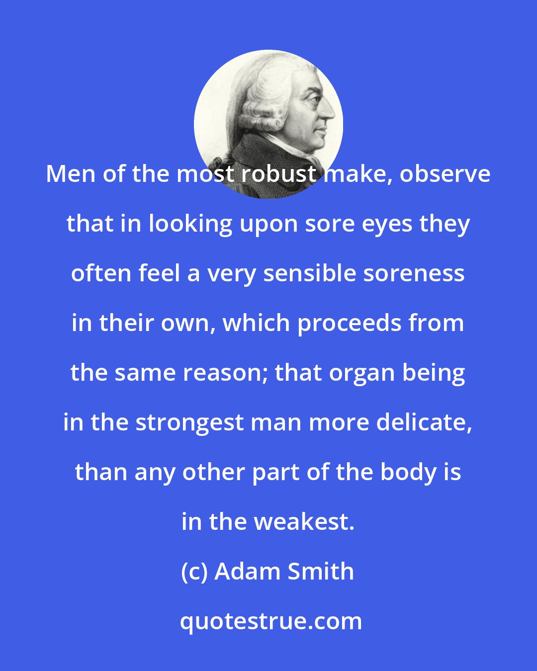 Adam Smith: Men of the most robust make, observe that in looking upon sore eyes they often feel a very sensible soreness in their own, which proceeds from the same reason; that organ being in the strongest man more delicate, than any other part of the body is in the weakest.