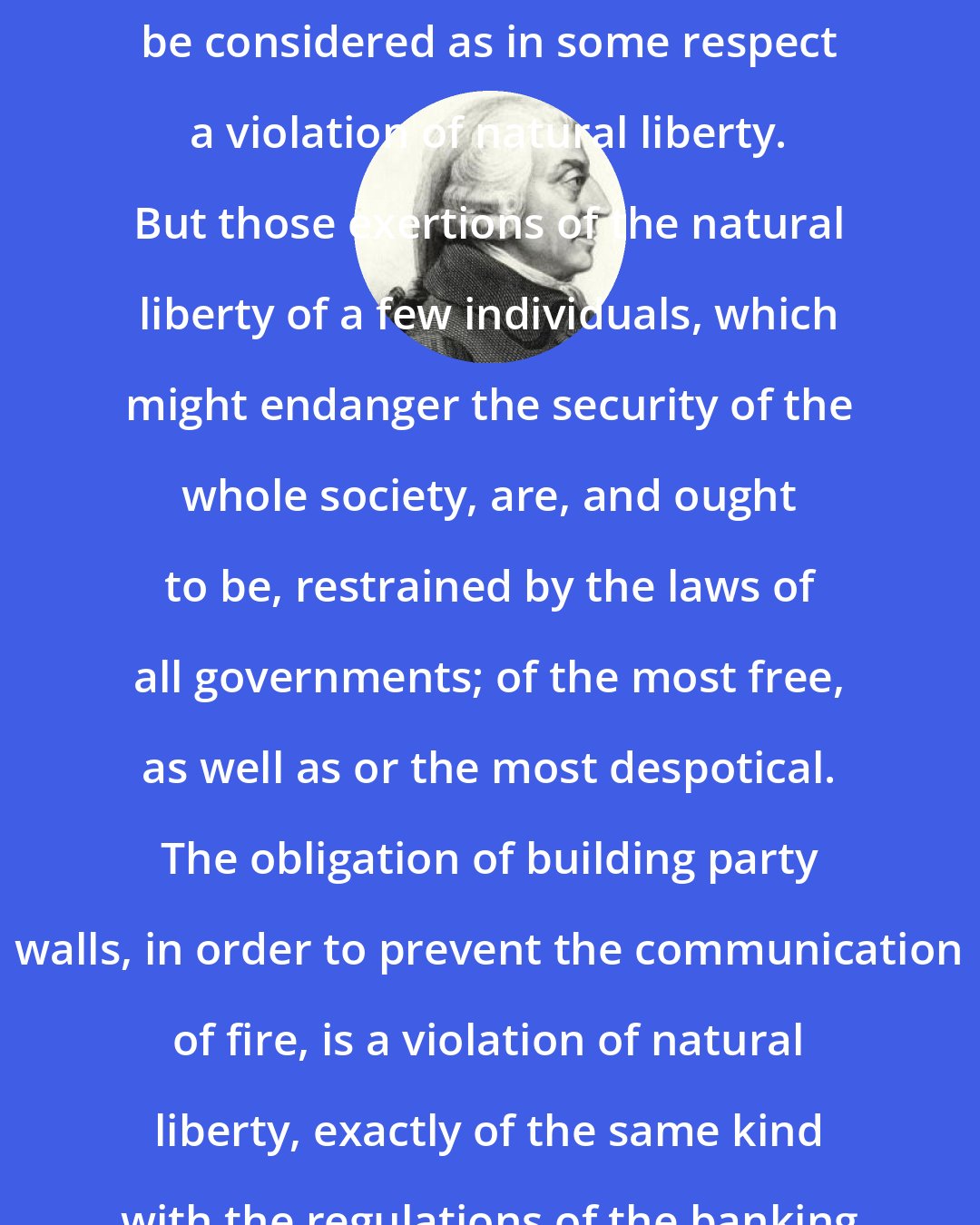 Adam Smith: Such regulations may, no doubt, be considered as in some respect a violation of natural liberty. But those exertions of the natural liberty of a few individuals, which might endanger the security of the whole society, are, and ought to be, restrained by the laws of all governments; of the most free, as well as or the most despotical. The obligation of building party walls, in order to prevent the communication of fire, is a violation of natural liberty, exactly of the same kind with the regulations of the banking trade which are here proposed.