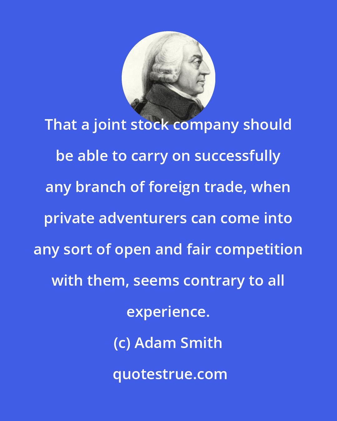 Adam Smith: That a joint stock company should be able to carry on successfully any branch of foreign trade, when private adventurers can come into any sort of open and fair competition with them, seems contrary to all experience.