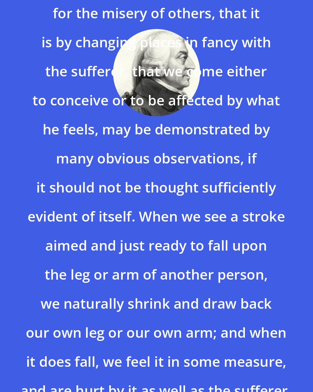 Adam Smith: That this is the source of our fellow-feeling for the misery of others, that it is by changing places in fancy with the sufferer, that we come either to conceive or to be affected by what he feels, may be demonstrated by many obvious observations, if it should not be thought sufficiently evident of itself. When we see a stroke aimed and just ready to fall upon the leg or arm of another person, we naturally shrink and draw back our own leg or our own arm; and when it does fall, we feel it in some measure, and are hurt by it as well as the sufferer.